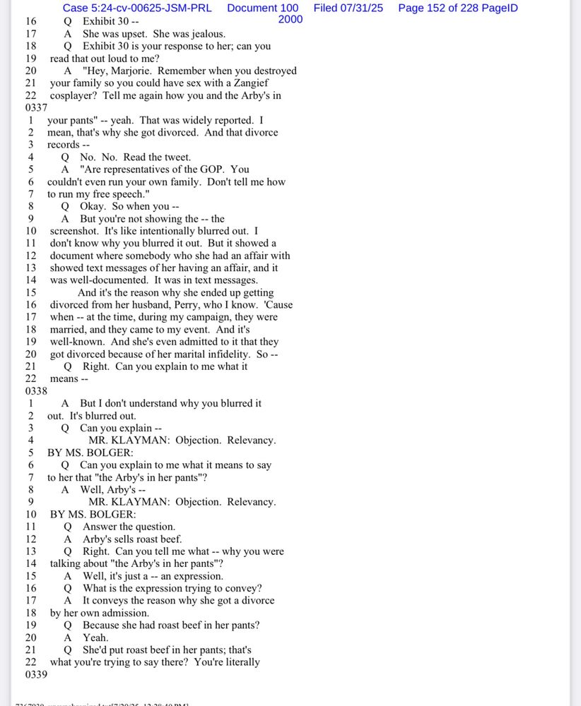 16
17
18
19
20
21
22
Case 5:24-cv-00625-JSM-PRL Document 100
Q Exhibit 30 --
A She was upset. She was jealous.
Exhibit 30 is your response to her; can you
read that out loud to me?
"Hey, Marjorie. Remember when you destroyed
your family so you could have sex with a Zangief cosplayer? Tell me again how you and the Arby's in
2000
0337
your pants" -- yeah. That was widely reported. I
2
3
mean, that's why she got divorced. And that divorce records --
Q No. No. Read the tweet.
A "Are representatives of the GOP. You couldn't even run your own family. Don't tell me how to run my free speech."
8
9
10
11
12
13
14
15
16
17
18
19
20
21
22
0338
Okay. So when you --
A But you're not showing the -- the screenshot. It's like intentionally blurred out. I don't know why you blurred it out. But it showed a document where somebody who she had an affair with showed text messages of her having an affair, and it was well-documented. It was in text messages.
And it's the reason why she ended up getting divorced from her husband, Perry, who I know. 'Cause when -- at the time, during my campaign, they were married, and they came to my event. And it's well-known. And she's even admitted to it that they got divorced because of her marital infidelity. So --
• Right. Can you explain to me what it
means --
Filed 07/31/25
Page 152 of 228 PagelD
A But I don't understand why you blurred it
out. It's blurred out.
3
4
Q Can you explain --
MR. KLAYMAN: Objection. Relevancy.
BY MS. BOLGER:
Q Can you explain to me what it means to say
7
to her that "the Arby's in her pants"?
A Well, Arby's --
9
10
11
12
13
14
15
16
17
18
19
20
21
0339
MR. KLAYMAN: Objection. Relevancy.
BY MS. BOLGER:
Q Answer the question.
A Arby's sells roast beef.
Q Right. Can you tell me what -- why you were
talking about "the Arby's in her pants"?
Well, it's just a -- an expression.
Q
What is the expression trying to convey?
It conveys the reason why she got a divorce
by her own admission.
Q
Because she had roast beef in her pants?
…