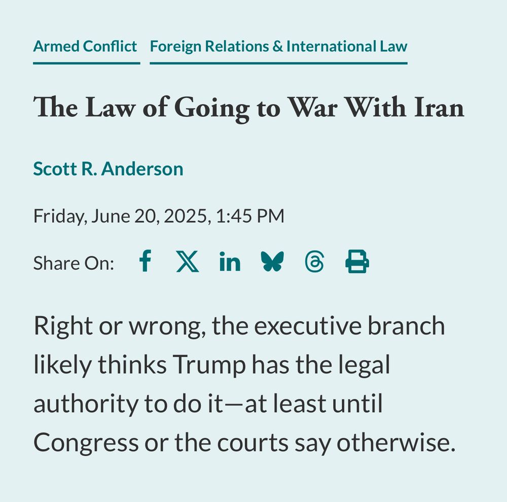 Armed Conflict Foreign Relations & International Law
The Law of Going to War With Iran
Scott R. Anderson
Friday, June 20, 2025, 1:45 PM
Share On: f X in $ d B
Right or wrong, the executive branch likely thinks Trump has the legal authority to do it-at least until Congress or the courts say otherwise.
