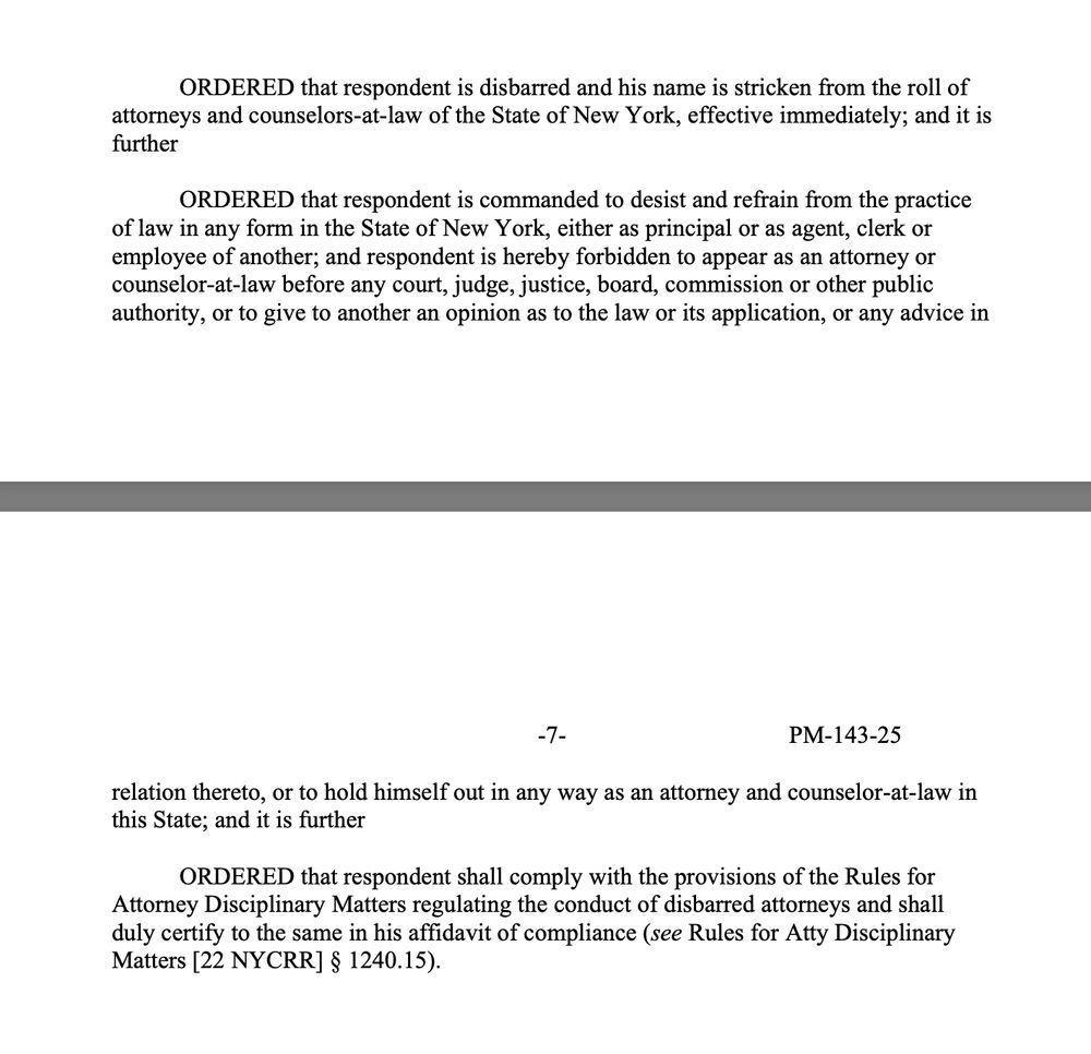 ORDERED that respondent is disbarred and his name is stricken from the roll of attorneys and counselors-at-law of the State of New York, effective immediately; and it is
further
ORDERED that respondent is commanded to desist and refrain from the practice of law in any form in the State of New York, either as principal or as agent, clerk or employee of another; and respondent is hereby forbidden to appear as an attorney or counselor-at-law before any court, judge, justice, board, commission or other public
authority, or to give to another an opinion as to the law or its application, or any advice in
-7-
PM-143-25 relation thereto, or to hold himself out in any way as an attorney and counselor-at-law in
this State; and it is further
ORDERED that respondent shall comply with the provisions of the Rules for Attorney Disciplinary Matters regulating the conduct of disbarred attornevs and shal duly certify to the same in his affidavit of compliance (see Rules for Atty Disciplinary
Matters [22 NYCRR] § 1240.15).