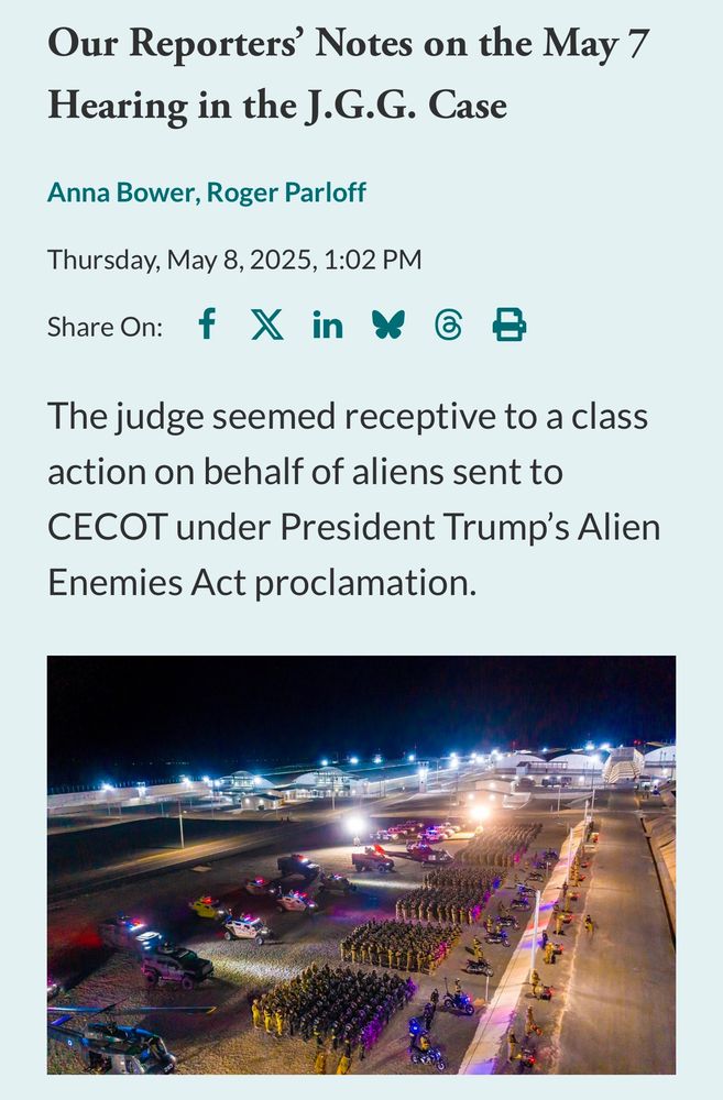 Our Reporters' Notes on the May 7
Hearing in the J.G.G. Case
Anna Bower, Roger Parloff
Thursday, May 8, 2025, 1:02 PM
Share On: f X in Y 6 B
The judge seemed receptive to a class action on behalf of aliens sent to
CECOT under President Trump's Alien
Enemies Act proclamation.