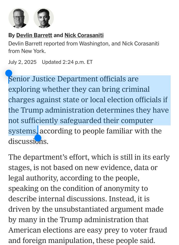 Senior Justice Department officials are exploring whether they can bring criminal charges against state or local election officials if the Trump administration determines they have not sufficiently safeguarded their computer systems, according to people familiar with the discussions.

The department's effort, which is still in its early stages, is not based on new evidence, data or legal authority, according to the people, speaking on the condition of anonymity to describe internal discussions. Instead, it is driven by the unsubstantiated argument made by many in the Trump administration that American elections are easy prey to voter fraud and foreign manipulation, these people said.
