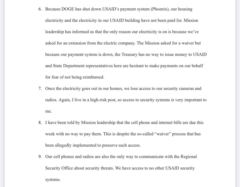 Because DOGE has shut down USAID's payment system (Phoenix), our housing
electricity and the electricity in our USAID building have not been paid for. Mission
leadership has informed us that the only reason our electricity is on is because we've
asked for an extension from the electric company. The Mission asked for a waiver but
because our payment system is down, the Treasury has no way to issue money to USAID
and State Department representatives here are hesitant to make payments on our behalf
for fear of not being reimbursed.
7. Once the electricity goes out in our homes, we lose access to our security cameras and
radios. Again, I live in a high-risk post, so access to security systems is very important to
me.
8. I have been told by Mission leadership that the cell phone and internet bills are due this
week with no way to pay them. This is despite the so-called "waiver" process that has
been allegedly implemented to preserve such access.
9. Our cell phones and radios are also the only way to communicate with the Regional
Security Office about security threats. We have access to no other USAID security
systems.