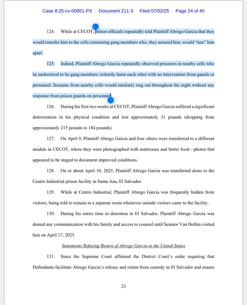 124. While at CECOT, prison officials repeatedly told Plaintiff Abrego Garcia that they
would transfer him to the cells containing gang members who, they assured him, would "tear" him
apart.
125. Indeed, Plaintiff Abrego Garcia repeatedly observed prisoners in nearby cells who
he understood to be gang members violently harm each other with no intervention from guards or
personnel. Screams from nearby cells would similarly ring out throughout the night without any
response from prison guards on personnel
126. During his first two weeks at CECOT, Plaintiff Abrego Garcia suffered a significant
deterioration in his physical condition and lost approximately 31 pounds (dropping from
approximately 215 pounds to 184 pounds).
127. On April 9, Plaintiff Abrego Garcia and four others were transferred to a different
module in CECOT, where they were photographed with mattresses and better food photos that appeared to be staged to document improved conditions.
128. On or about April 10, 2025, Plaintiff Abrego Garcia was transferred alone to the
Centro Industrial prison facility in Santa Ana, El Salvador.
129. While at Centro Industrial, Plaintiff Abrego Garcia was frequently hidden from visitors, being told to remain in a separate room whenever outside visitors came to the facility.
130. During his entire time in detention in El Salvador, Plaintiff Abrego Garcia was denied any communication with his family and access to counsel until Senator Van Hollen visited
him on April 17, 2025.
Statements Refusing Return of Abrego Garcia to the United States
131. Since the Supreme Court affirmed the District Court's order requiring that
Defendants facilitate Abrego Garcia's release and return from custody in El Salvador and ensure