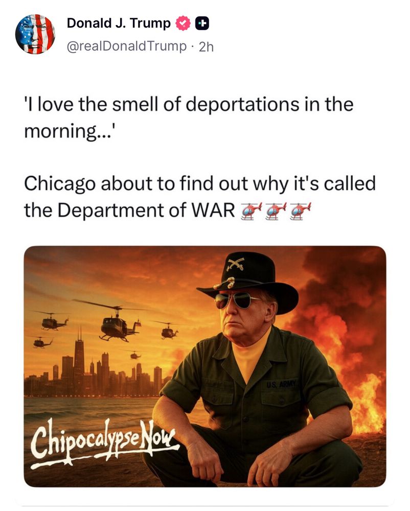 Donald J. Trump 4 & @realDonald Trump • 2h
'I love the smell of deportations in the morning...
Chicago about to find out why it's called the Department of WAR FA
US. ARMY
Chipocalyse Now