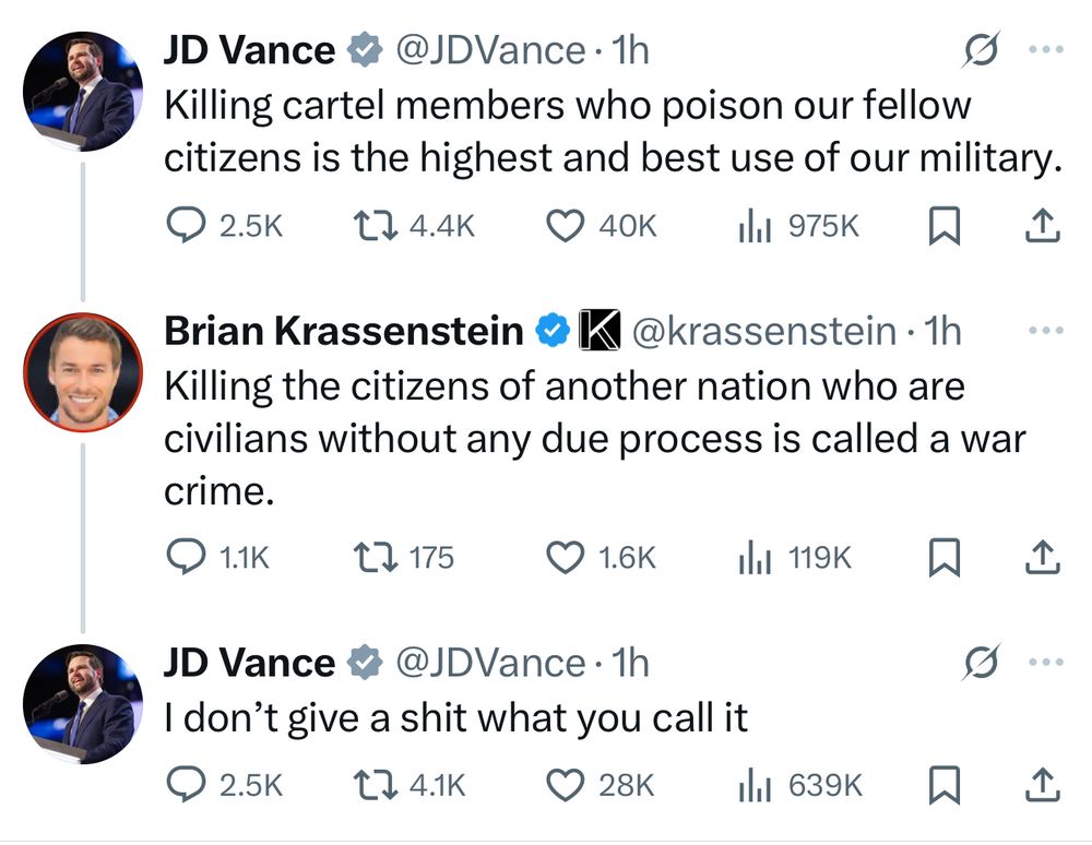 JD Vance & @JDVance • 1h Killing cartel members who poison our fellow citizens is the highest and best use of our military. • 2.5K 174.4K O 40K Ill 975K 企 Brian Krassenstein @ IK @krassenstein • 1h Killing the citizens of another nation who are civilians without any due process is called a war crime. @ 1.1K 2> 175 企 JD Vance v @JDVance • 1h I don't give a shit what you call it