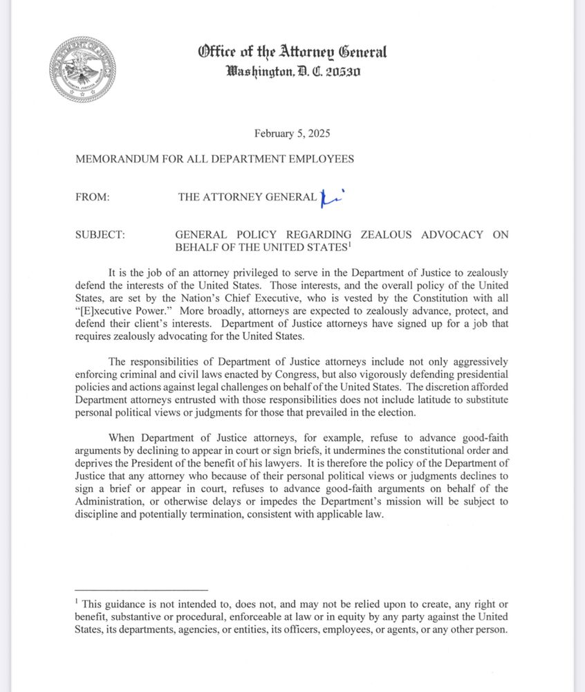 Text of memo: It is the job of an attorney privileged to serve in the Department of Justice to zealously
defend the interests of the United States. Those interests, and the overall policy of the United
States, are set by the Nation's Chief Executive, who is vested by the Constitution with all
"[E]xecutive Power." More broadly, attorneys are expected to zealously advance, protect, and
defend their client's interests. Department of Justice attorneys have signed up for a job that
requires zealously advocating for the United States
The responsibilities of Department of Justice attorneys include not only aggressively
enforcing criminal and civil laws enacted by Congress, but also vigorously defending presidential
policies and actions against legal challenges on behalf of the United States. The discretion afforded
Department attorneys entrusted with those responsibilities does not include latitude to substitute
personal political views or judgments for those that prevailed in the election.
When Department of Justice attorneys, for example, refuse to advance good-faith
arguments by declining to appear in court or sign briefs, it undermines the constitutional order and
deprives the President of the benefit of his lawyers. It is therefore the policy of the Department of
Justice that any attorney who because of their personal political views or judgments declines to
sign a brief or appear in court, refuses to advance good-faith arguments on behalf of the
Administration, or otherwise delays or impedes the Department's mission will be subject to
discipline and potentially termination, consistent with applicable law.
' This guidance is not intended to, does not, and may not be relied upon to