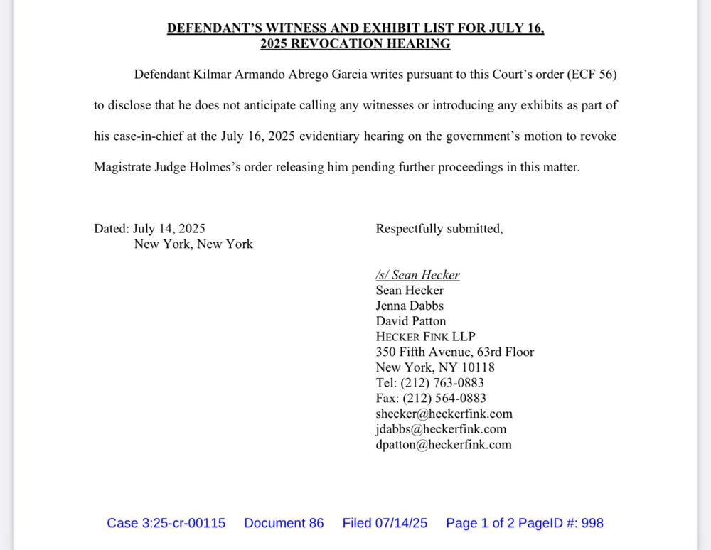 DEFENDANTS SNESS STORIES16.
Defendant Kilmar Armando Abrego Garcia writes pursuant to this Court's order (ECF 56)
to disclose that he does not anticipate calling any witnesses or introducing any exhibits as part of
his case-in-chief at the July 16, 2025 evidentiary hearing on the government's motion to revoke
Magistrate Judge Holmes's order releasing him pending further proceedings in this matter.
Dated: July 14, 2025
New York, New York
Respectfully submitted,
/s/ Sean Hecker
Sean Hecker
Jenna Dabbs
David Patton
HECKER FINK LLP
350 Fifth Avenue, 63rd Floor
New York, NY 10118
Tel: (212) 763-0883
Fax: (212) 564-0883
shecker@heckerfink.com
jdabbs@heckerfink.com