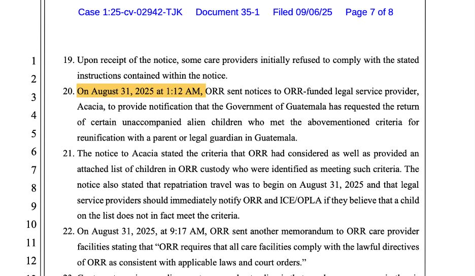 On August 31, 2025 at 1:12 AM, ORR sent notices to ORR-funded legal service provider, Acacia, to provide notification that the Government of Guatemala has requested the return of certain unaccompanied alien children who met the abovementioned criteria for
reunification with a parent or legal guardian in Guatemala. 21. The notice to Acacia stated the criteria that ORR had considered as well as provided an attached list of children in ORR custody who were identified as meeting such criteria. The notice also stated that repatriation travel was to begin on August 31, 2025 and that legal service providers should immediately notify ORR and ICE/OPLA if they believe that a child
on the list does not in fact meet the criteria. 22. On August 31, 2025, at 9:17 AM, ORR sent another memorandum to ORR care provider facilities stating that "ORR requires that all care facilities comply with the lawful directives
of ORR as consistent with applicable laws and court orders."