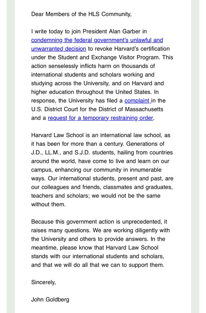 Dear Members of the HLS Community,
I write today to join President Alan Garber in condemning the federal_government's unlawful and unwarranted decision to revoke Harvard's certification under the Student and Exchange Visitor Program. This action senselessly inflicts harm on thousands of international students and scholars working and studying across the University, and on Harvard and higher education throughout the United States. In response, the University has filed a complaint in the U.S. District Court for the District of Massachusetts and a request for a temporary restraining order.
Harvard Law School is an international law school, as it has been for more than a century. Generations of J.D., LL.M., and S.J.D. students, hailing from countries around the world, have come to live and learn on our campus, enhancing our community in innumerable ways. Our international students, present and past, are our colleagues and friends, classmates and graduates, teachers and scholars; we would not be the same without them.
Because this government action is unprecedented, it raises many questions. We are working diligently with the University and others to provide answers. In the meantime, please know that Harvard Law School stands with our international students and scholars, and that we will do all that we can to support them.
Sincerely,
John Goldberg