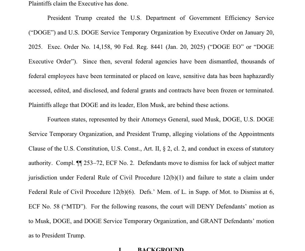 President Trump created the U.S. Department of Government Efficiency Service
("DOGE") and U.S. DOGE Service Temporary Organization by Executive Order on January 20, 2025. Exec. Order No. 14,158, 90 Fed. Reg. 8441 (Jan. 20, 2025) ("DOGE EO" or "DOGE Executive Order'). Since then, several federal agencies have been dismantled, thousands of federal employees have been terminated or placed on leave, sensitive data has been haphazardly
accessed, edited, and disclosed, and federal grants and contracts have been frozen or terminated.
Plaintiffs allege that DOGE and its leader, Elon Musk, are behind these actions.
Fourteen states, represented by their Attorneys General, sued Musk, DOGE, U.S. DOGE Service Temporary Organization, and President Trump, alleging violations of the Appointments Clause of the U.S. Constitution, U.S. Const., Art. II, § 2, cl. 2, and conduct in excess of statutory
authority. Compl. 11 253-72, ECF No. 2. Defendants move to dismiss for lack of subject matter
jurisdiction under Federal Rule of Civil Procedure 12(b)(1) and failure to state a claim under
Federal Rule of Civil Procedure 12(b)(6). Defs' Mem. of L. in Supp. of Mot. to Dismiss at 6,
ECF No. 58 ("MTD"). For the following reasons, the court will DENY Defendants' motion as to Musk, DOGE, and DOGE Service Temporary Organization, and GRANT Defendants' motion
as to President Trump.