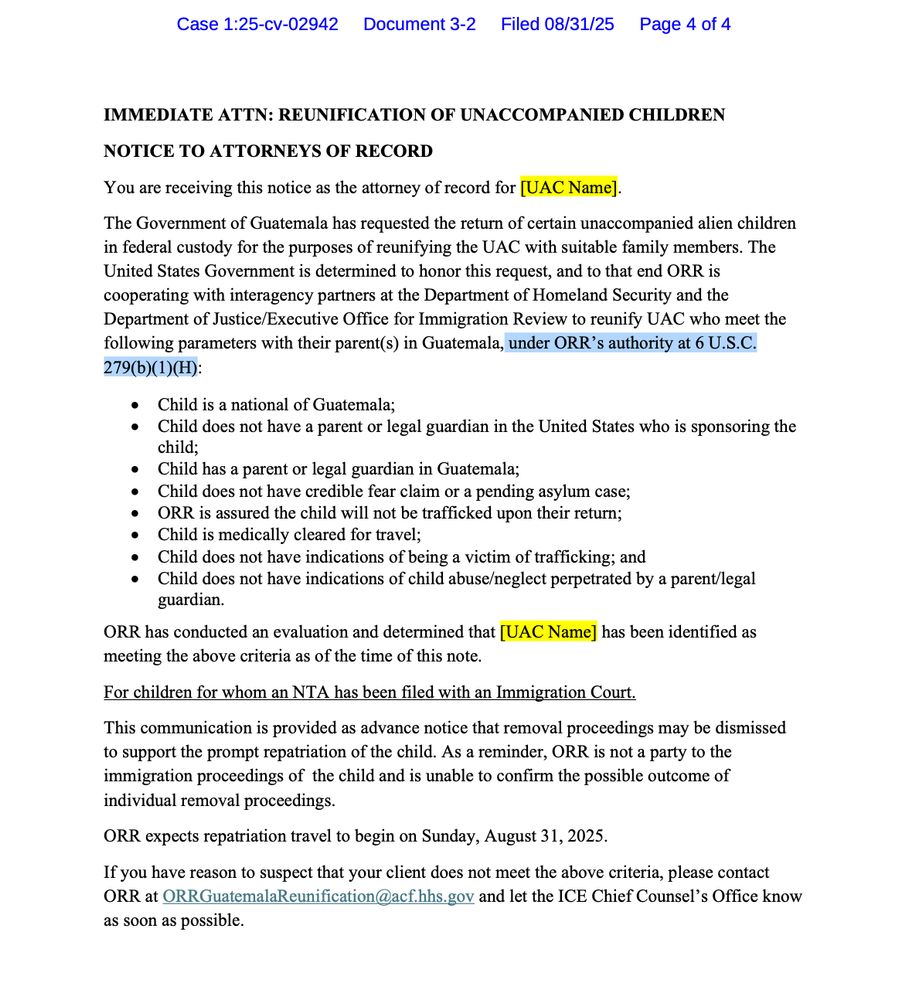 IMMEDIATE ATTN: REUNIFICATION OF UNACCOMPANIED CHILDREN NOTICE TO ATTORNEYS OF RECORD You are receiving this notice as the attorney of record for [UAC Name]. The Government of Guatemala has requested the return of certain unaccompanied alien children in federal custody for the purposes of reunifying the UAC with suitable family members. The United States Government is determined to honor this request, and to that end ORR is cooperating with interagency partners at the Department of Homeland Security and the Department of Justice/Executive Office for Immigration Review to reunify UAC who meet the following parameters with their parents) in Guatemala, under ORR's authority at 6 U.S.C. 279(b)(1)(H): • Child is a national of Guatemala; • Child does not have a parent or legal guardian in the United States who is sponsoring the child; • Child has a parent or legal guardian in Guatemala; • Child does not have credible fear claim or a pending asylum case; • ORR is assured the child will not be trafficked upon their return; • Child is medically cleared for travel; • Child does not have indications of being a victim of trafficking; and • Child does not have indications of child abuse/neglect perpetrated by a parent/legal guardian. ORR has conducted an evaluation and determined that [UAC Name] has been identified as meeting the above criteria as of the time of this note. For children for whom an NTA has been filed with an Immigration Court. This communication is provided as advance notice that removal proceedings may be dismissed to support the prompt repatriation of the child. As a reminder, ORR is not a party to the immigration proceedings of the child and is unable to confirm the possible outcome of individual removal proceedings. ORR expects repatriation travel to begin on Sunday, August 31, 2025. If you have reason to suspect that your client does not meet the above criteria, please contact ORR at ORRGuatemalaReunification@acf.hhs.gov and let the ICE Chief Counsel's Offic…