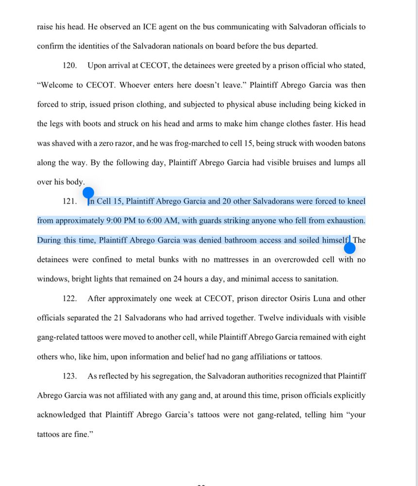 120. Upon arrival at CECOT, the detainees were greeted by a prison official who stated,
"Welcome to CECOT. Whoever enters here doesn't leave." Plaintiff Abrego Garcia was then
forced to strip, issued prison clothing, and subjected to physical abuse including being kicked in
the legs with boots and struck on his head and arms to make him change clothes faster. His head
was shaved with a zero razor, and he was frog-marched to cell 15, being struck with wooden batons
along the way. By the following day, Plaintiff Abrego Garcia had visible bruises and lumps all over his body.
121. In Cell 15, Plaintiff Abrego Garcia and 20 other Salvadorans were forced to kneel
from approximately 9:00 PM to 6:00 AM, with guards striking anyone who fell from exhaustion.
During this time, Plaintiff Abrego Garcia was denied bathroom access and soiled himself The
detainees were confined to metal bunks with no mattresses in an overcrowded cell with no
windows, bright lights that remained on 24 hours a day, and minimal access to sanitation.
122. After approximately one week at CECOT, prison director Osiris Luna and other
officials separated the 21 Salvadorans who had arrived together. Twelve individuals with visible gang-related tattoos were moved to another cell, while Plaintiff Abrego Garcia remained with eight
others who, like him, upon information and belief had no gang affiliations or tattoos.
123. As reflected by his segregation, the Salvadoran authorities recognized that Plaintiff Abrego Garcia was not affiliated with any gang and, at around this time, prison officials explicitly acknowledged that Plaintiff Abrego Garcia's tattoos were not gang-related, telling him "your