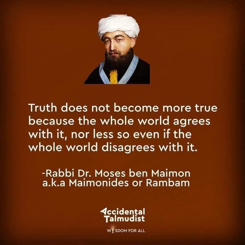 A depiction of Maimonides with this quotation:

Truth does not become more true because the whole world agrees with it, nor less so even if the whole world disagrees with it.