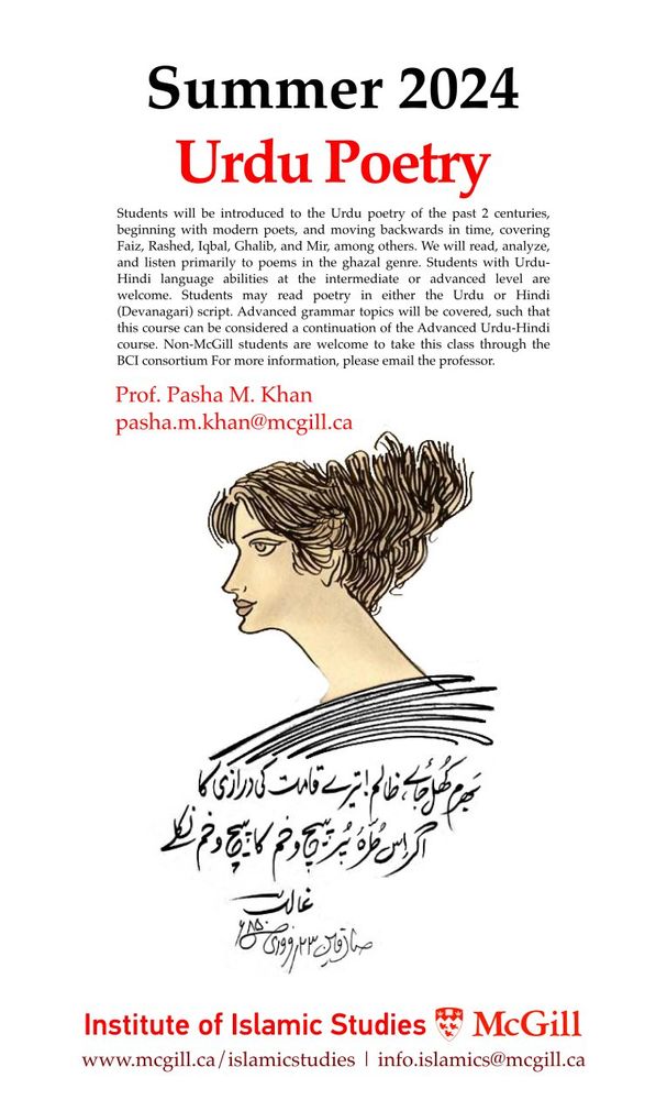 Students will be introduced to the Urdu poetry of the past 2 centuries, beginning with modern poets, and moving backwards in time, covering Faiz, Rashed, Iqbal, Ghalib, and Mir, among others. We will read, analyze, and listen primarily to poems in the ghazal genre. Students with Urdu-Hindi language abilities at the intermediate or advanced level are welcome. Students may read poetry in either the Urdu or Hindi (Devanagari) script. Advanced grammar topics will be covered, such that this course can be considered a continuation of the Advanced Urdu-Hindi course. Non-McGill students are welcome to take this class through the BCI consortium For more information, please email the professor.
Prof. Pasha M. Khan
pasha.m.khan@mcgill.ca
Institute of Islamic Studies @ McGill University