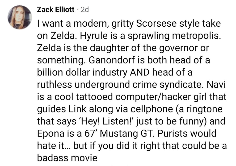 Facebook post: I want a modern, gritty Scorsese style take on Zelda. Hyrule is a sprawling metropolis. Zelda is the daughter of the governor or something. Ganondorf is both head of a billion dollar industry AND head of a ruthless underground crime syndicate. Navi is a cool tattooed computer/hacker girl that guides Link along via cellphone (a ringtone that says ‘Hey! Listen!’ just to be funny) and Epona is a 67’ Mustang GT. Purists would hate it… but if you did it right that could be a badass movie.