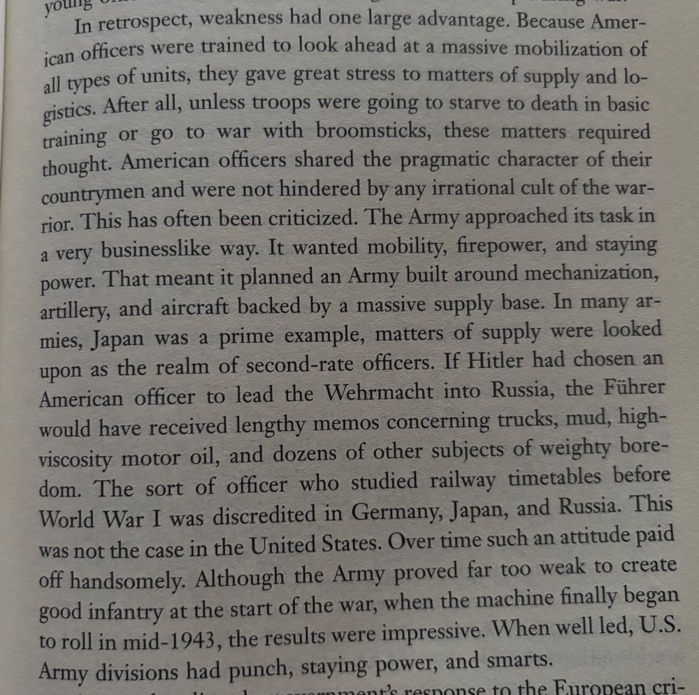 
In retrospect, weakness had one large advantage. Because American officers were trained to look ahead at a massive mobilization of all types of units, they gave great stress to matters of supply and lo-gistics. After all, unless troops were going to starve to death in basic training or go to war with broomsticks, these matters required thought. American officers shared the pragmatic character of their countrymen and were not hindered by any irrational cult of the war-rior. This has often been criticized. The Army approached its task in a very businesslike way. It wanted mobility, firepower, and staying power. That meant it planned an Army built around mechanization, artillery, and aircraft backed by a massive supply base. In many ar-mies, Japan was a prime example, matters of supply were looked upon as the realm of second-rate officers. If Hitler had chosen an American officer to lead the Wehrmacht into Russia, the Führer would have received lengthy memos concerning trucks, mud, high-viscosity motor oil, and dozens of other subjects of weighty bore-dom. The sort of officer who studied railway timetables before World War I was discredited in Germany, Japan, and Russia. This was not the case in the United States. Over time such an attitude paid off handsomely. Although the Army proved far too weak to create good infantry at the start of the war, when the machine finally began to roll in mid-1943, the results were impressive. When