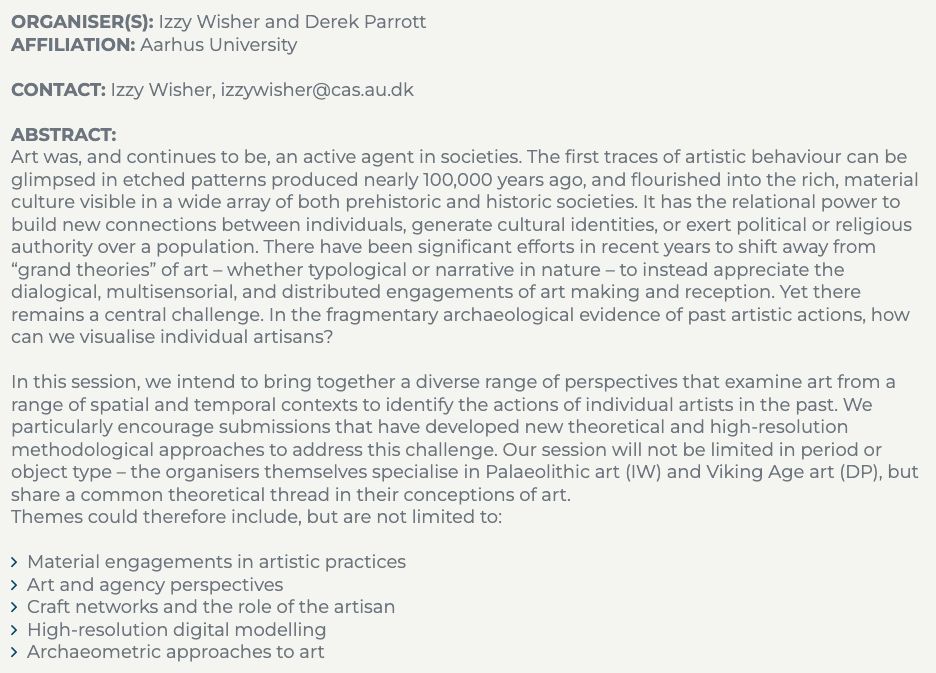 ORGANISER(S): Izzy Wisher and Derek Parrott

AFFILIATION: Aarhus University

CONTACT: Izzy Wisher, izzywisher@cas.au.dk

ABSTRACT: 

Art was, and continues to be, an active agent in societies. The first traces of artistic behaviour can be glimpsed in etched patterns produced nearly 100,000 years ago, and flourished into the rich, material culture visible in a wide array of both prehistoric and historic societies. It has the relational power to build new connections between individuals, generate cultural identities, or exert political or religious authority over a population. There have been significant efforts in recent years to shift away from “grand theories” of art – whether typological or narrative in nature – to instead appreciate the dialogical, multisensorial, and distributed engagements of art making and reception. Yet there remains a central challenge. In the fragmentary archaeological evidence of past artistic actions, how can we visualise individual artisans? 

In this session, we intend to bring together a diverse range of perspectives that examine art from a range of spatial and temporal contexts to identify the actions of individual artists in the past. We particularly encourage submissions that have developed new theoretical and high-resolution methodological approaches to address this challenge. Our session will not be limited in period or object type – the organisers themselves specialise in Palaeolithic art (IW) and Viking Age art (DP), but share a common theoretical thread in their conceptions of art. 

Themes could therefore include, but are not limited to:
Material engagements in artistic practices 
Art and agency perspectives 
Craft networks and the role of the artisan
High-resolution digital modelling 
Archaeometric approaches to art