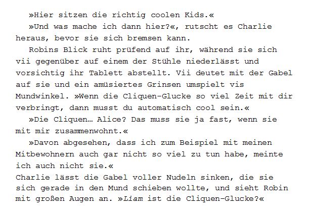 Zitat aus meinem Buch Regennächte:
»Hier sitzen die richtig coolen Kids.«
»Und was mache ich dann hier?«, rutscht es Charlie heraus, bevor sie sich bremsen kann.
Robins Blick ruht prüfend auf ihr, während sie sich vii gegenüber auf einem der Stühle niederlässt und vorsichtig ihr Tablett abstellt. Vii deutet mit der Gabel auf sie und ein amüsiertes Grinsen umspielt vis Mundwinkel. »Wenn die Cliquen-Glucke so viel Zeit mit dir verbringt, dann musst du automatisch cool sein.«
»Die Cliquen… Alice? Das muss sie ja fast, wenn sie mit mir zusammenwohnt.«
»Davon abgesehen, dass ich zum Beispiel mit meinen Mitbewohnern auch gar nicht so viel zu tun habe, meinte ich auch nicht sie.«
Charlie lässt die Gabel voller Nudeln sinken, die sie sich gerade in den Mund schieben wollte, und sieht Robin mit großen Augen an. »Liam ist die Cliquen-Glucke?«