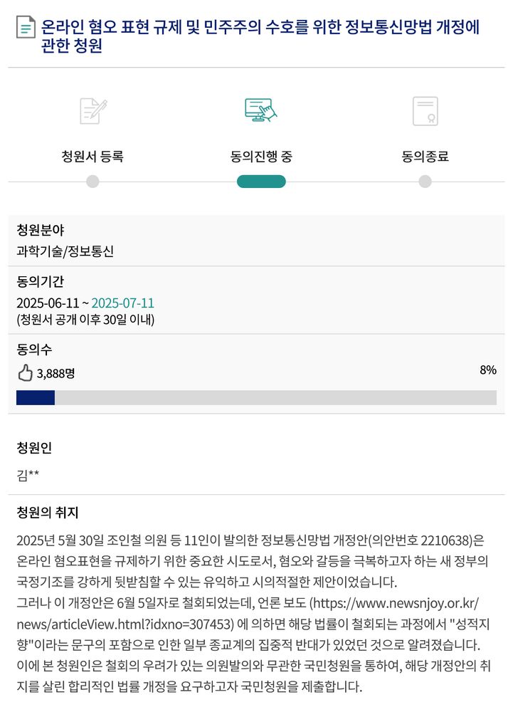 온라인 혐오 표현 규제 및 민주주의 수호를 위한 정보통신망법 개정에 관한 청원

청원분야: 과학기술/정보통신
동의기간: 2025-06-11 ~ 2025-07-11
동의수: 3,888명

청원의 취지

2025년 5월 30일 조인철 의원 등 11인이 발의한 정보통신망법 개정안(의안번호 2210638)은 온라인 혐오표현을 규제하기 위한 중요한 시도로서, 혐오와 갈등을 극복하고자 하는 새 정부의 국정기조를 강하게 뒷받침할 수 있는 유익하고 시의적절한 제안이었습니다.

그러나 이 개정안은 6월 5일자로 철회되었는데, 언론 보도 (https://www.newsnjoy.or.kr/news/articleView.html?idxno=307453) 에 의하면 해당 법률이 철회되는 과정에서 "성적지향"이라는 문구의 포함으로 인한 일부 종교계의 집중적 반대가 있었던 것으로 알려졌습니다.

이에 본 청원인은 철회의 우려가 있는 의원발의와 무관한 국민청원을 통하여, 해당 개정안의 취지를 살린 합리적인 법률 개정을 요구하고자 국민청원을 제출합니다.

