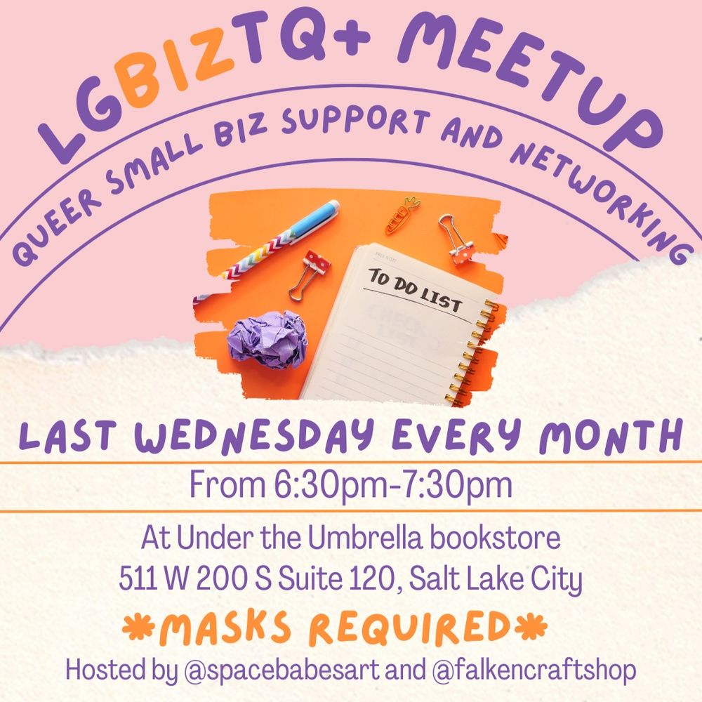 
ID 1: a pink and white pastel graphic with purple and orange writing as well as a picture of a notebook with the words "TO DO LIST" surrounded by various office supplies. 
Text reads: LGBIZTQ+ MEETUP
Queer Small Biz Support and Networking
Last Wedneaday every month from 6:30pm-7:30pm at Under the Umbrella bookstore
511 W 200 S Suite 120, Salt Lake City
MASKS REQUIRED
Hosted by @spacebabesart and @falkencraftshop
