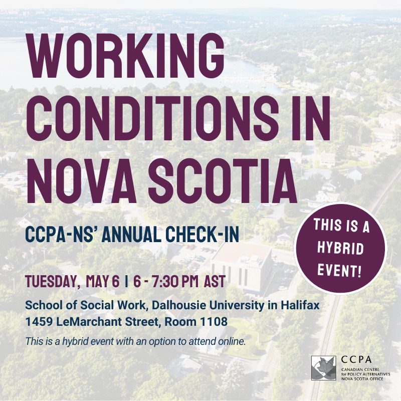Graphic with details of event that says: 
WORKING
CONDITIONS IN NOVA SCOTIA
CCPA-NS' ANNUAL CHECK-IN
TUESDAY, MAY 6 | 6 - 7:30 PM AST
School of Social Work, Dalhousie University in Halifax
1459 LeMarchant Street, Room 1108
This is a hybrid event with an option to attend online.
THIS IS A HYBRID EVENT!
CCPA
CANADIAN CENTRE
for POLICY ALTERNATIVES
NOVA