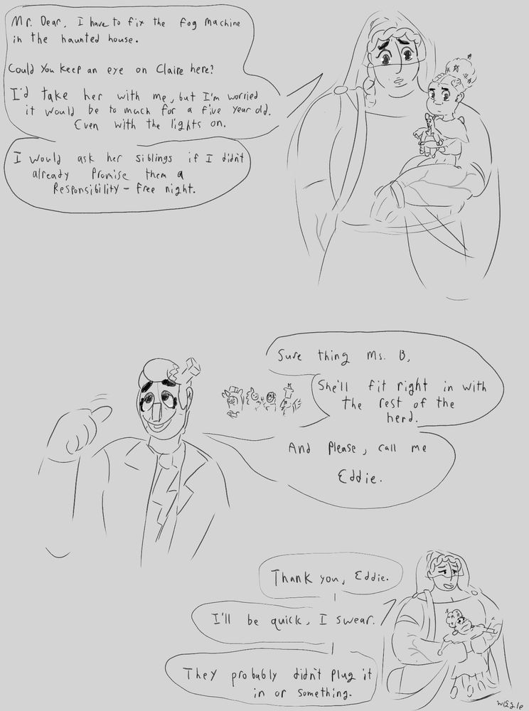 Ruth: Mr. Dear, I have to go and fix the fog machine in the haunted house. Could you keep an eye on Claire? I’d take her with me, but I'm worried it would be too much for a five year old., even with the lights on.

Ruth: I would ask her siblings if I didn’t already promise them a Responsibility - Free night.

Eddie, thumbing behind him to show a group of other kids that have started to gather.: Sure thing, Ms. B, she’ll fit right in with the rest of the herd. And please, call me Eddie.

Ruth, putting down Claire: Thank you Eddie. I’ll be quick, I swear. They probably didn’t plug it in or something.
