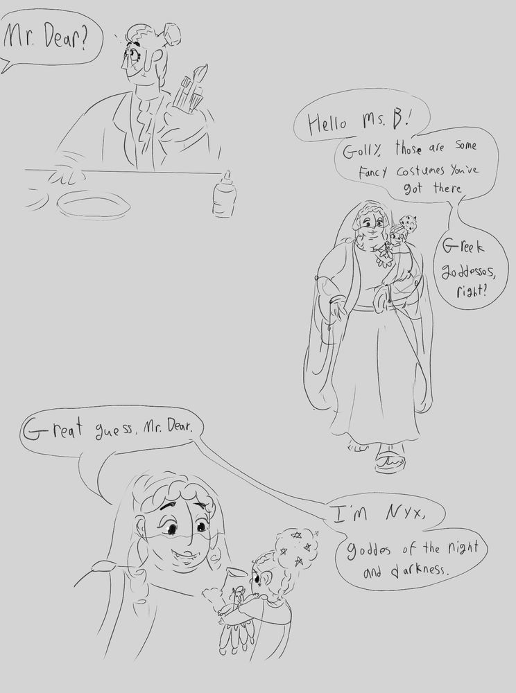 Ruth, From off screen: Mr. Dear?

Eddie: Hello Ms. B! Golly those are some fancy costumes you’ve got there. Greek Goddesses, right?

Ruth: Great guess, Mr. Dear. I’m Nyx, goddess of the night and darkness.
