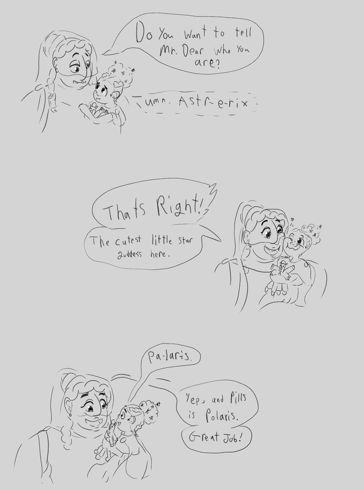 Ruth: Do you want to tell Mr. Dear what you are? 

Claire, in a small whispering voice: Umm. Astr-e-rix

Ruth: That’s right! The cutest little star goddess here

Claire, in a stronger voice: Pa-lar- is.

Ruth: Yep, and Pills is Polaris, Great job!
