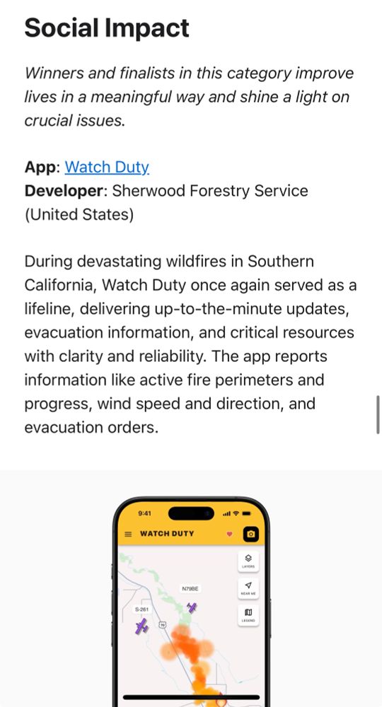 Screenshot of the Apple press release with an image of the Watch Duty fire app and the following text:
Social Impact
Winners and finalists in this category improve lives in a meaningful way and shine a light on crucial issues.
App: Watch Duty.
Developer: Sherwood Forestry Service
(United States)
During devastating wildfires in Southern California, Watch Duty once again served as a lifeline, delivering up-to-the-minute updates, evacuation information, and critical resources with clarity and reliability. The app reports information like active fire perimeters and progress, wind speed and direction, and evacuation orders.
