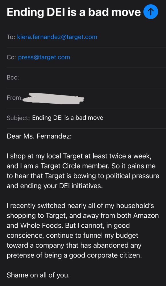 Dear Ms. Fernandez:

I shop at my local Target at least twice a week, and I am a Target Circle member. So it pains me to hear that Target is bowing to political pressure and ending your DEI initiatives.

I recently switched nearly all of my household’s shopping to Target, and away from both Amazon and Whole Foods. But I cannot, in good conscience, continue to funnel my budget toward a company that has abandoned any pretense of being a good corporate citizen.

Shame on all of you.