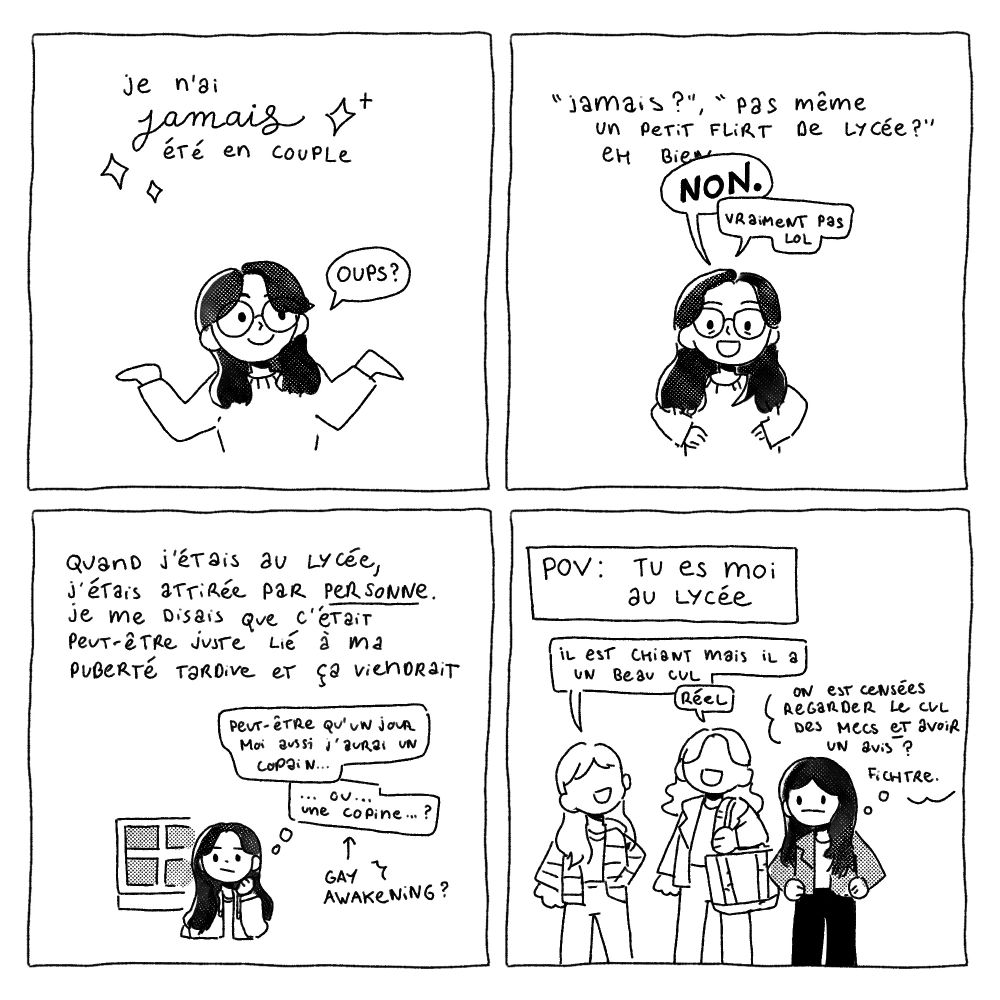 Une mini BD sur mon expérience très confuse de personne ace/demisexuelle.

Case 1 : Je n'ai jamasi été en couple. Oups ?
Case 2 : "Jamais ?" "Pas même un petit flirt de lycée ?" Eh bien NON. Vraiment pas lol.
Case 3 : Quand j'étais au lycée, j'étais attirée par personne. Je me disais que c'était peut-être juste lié à ma puberté tardive et ça viendrait. "Peut-être qu'un jour moi aussi j'aurais un copain… ou une copine…?" (Gay Awakening)
Case 4 : "POV : Tu es moi au lycée." Deux lycéennes qui parlent. "Il est chiant mais il a un beau cul." "Réel." Moi en train de penser "On est censées regarder le cul des mecs ET avoir un avis ? Fichtre."