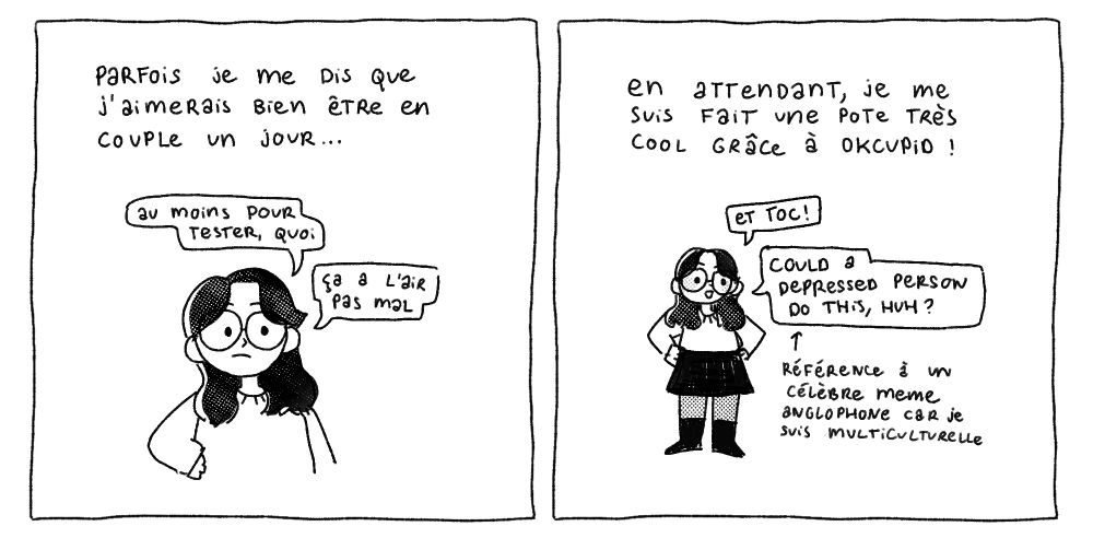 Case 9 : Parfois je me dis que j'aimerais bien être en couple un jour… "Au moins pour tester, quoi. Ça a l'air pas mal."
Case 10 : En attendant, je me suis fait une pote très cool grâce à OkCupid ! "Et toc ! Could a depressed person do this, huh?" (Référence à un meme anglophone car je suis multiculturelle)