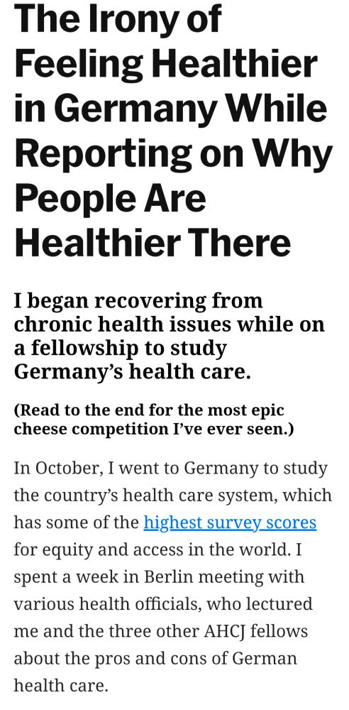 Headline: The Irony of Feeling Healthier in Germany While reporting on why people are healthier there
Subtitle: I began recovering from chronic health issues while on a fellowship to study Germany's health care.
Teaser: Read to the end for the most epic cheese competition I've ever seen.
Intro paragraph: In October, I went to Germany to study the country's health care system, which has some of the highest survey scores for equity and access in the world. I spent a week in Berlin meeting with various health officials, who lectures me and the 3 other AHCJ fellows about the pros and cons of German health care.