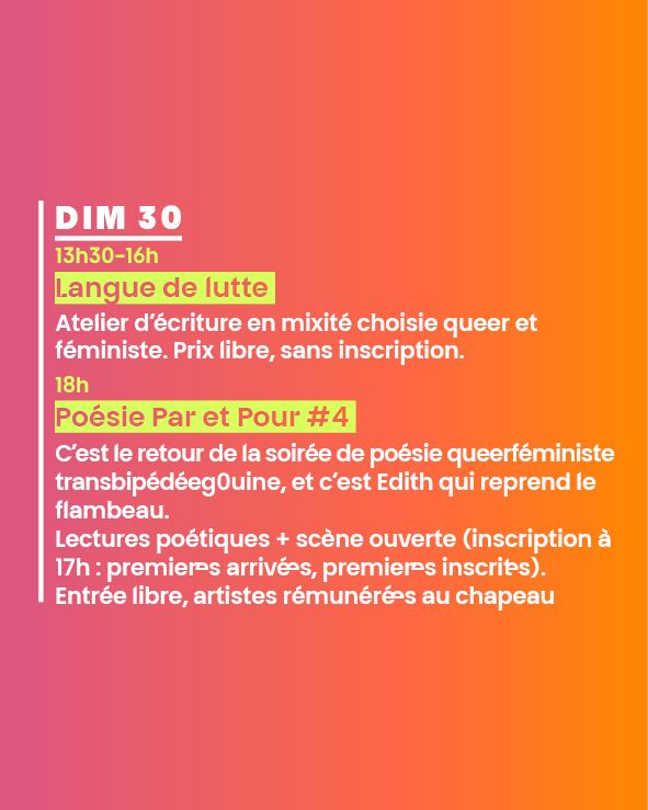 DIM 30
13h30-16h
Langue de lutte 
Atelier d’écriture en mixité choisie queer et féministe. Prix libre, sans inscription.
18h
Poésie Par et Pour #4 
C’est le retour de la soirée de poésie queerféministe transbipédéeg0uine, et c’est Edith qui reprend le flambeau. 
Lectures poétiques + scène ouverte (inscription à 17h : premier·es arrivé·es, premier·es inscrit·es). 
Entrée libre, artistes rémunéré·es au chapeau