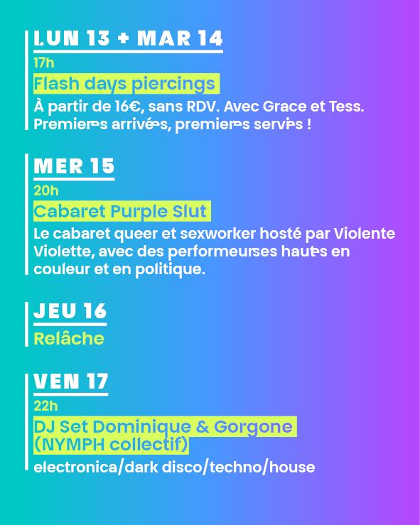LUN 13 + MAR 14
17h
Flash days piercings 
à partir de 16€, sans RDV. Avec Grace et Tess.
Premier·es arrivé·es, premier·es servi·es !
 
MER 15
20h
Cabaret Purple Slut 
Le cabaret queer et sexworker hosté par Violente Violette, avec des performeur·ses haut·es en couleur et en politique.

JEU 16
Relâche 
 
VEN 17
22h
DJ Set Dominique & Gorgone (NYMPH collectif)
electronica/dark disco/techno/house