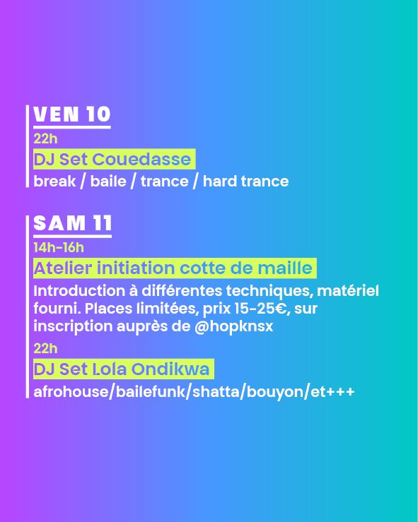 VEN 10
22h
DJ Set Couedasse 
break / baile / trance / hard trance

SAM 11
14h-16h
Atelier initiation cotte de maille 
Introduction à différentes techniques, matériel fourni. Places limitées, prix 15-25€, sur inscription auprès de @hopknsx
-
22h
DJ Set Lola Ondikwa 
afrohouse/bailefunk/shatta/bouyon/et+++