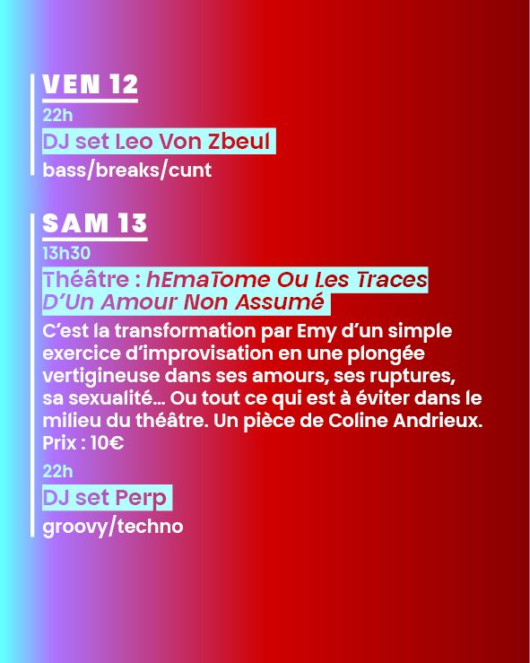 VEN 12
22h
DJ set Leo Van Zbeul ---
bass/breaks/cunt
 
SAM 13
13h30
Théâtre : hEmaTome Ou Les Traces D’Un Amour Non Assumé ---
C’est la transformation par Emy d’un simple exercice d’improvisation en une plongée vertigineuse dans ses amours, ses ruptures, sa sexualité… Ou tout ce qui est à éviter dans le milieu du théâtre. Un pièce de Coline Andrieux. Prix : 10€
-
22h
DJ set Perp ---
groovy/techno