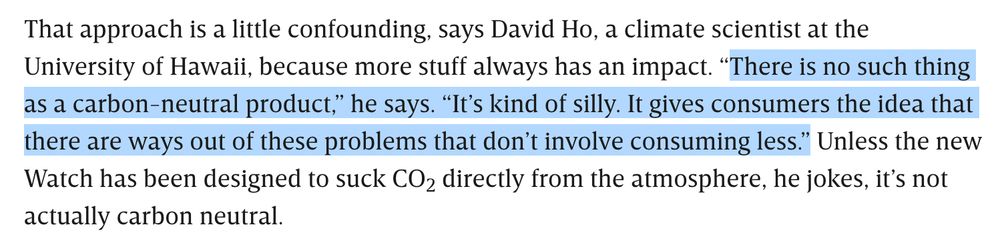 Text screenshot: That approach is a little confounding, says David Ho, a climate scientist at the University of Hawaii, because more stuff always has an impact. “There is no such thing as a carbon-neutral product,” he says. “It’s kind of silly. It gives consumers the idea that there are ways out of these problems that don’t involve consuming less.” Unless the new Watch has been designed to suck CO2 directly from the atmosphere, he jokes, it’s not actually carbon neutral.