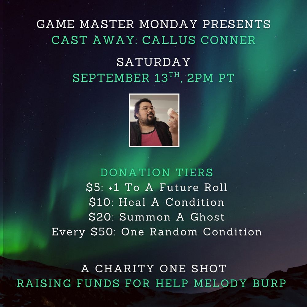 GAME MASTER MONDAY PRESENTS
CAST AWAY: CALLUS CONNER
SATURDAY
SEPTEMBER 13TH , 2PM PT
DONATION TIERS
$5: +1 To A Future Roll $10: Heal A Condition
$20: Summon A Ghost
Every $50: One Random Condition
A CHARITY ONE SHOT
RAISING FUNDS FOR HELP MELODY BURP