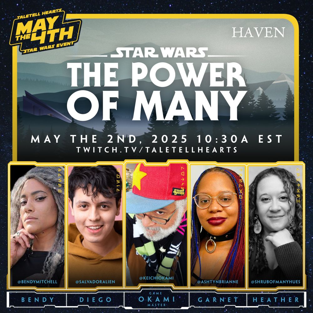 TALETELL HEARTS
HAVEN
STAR WARS EVENT
STAR WARS
THE POWER OF MANY
MAY THE 2ND, 2025 10:30A EST
TWITCH.TV/ TALETELLHEARTS

@BENDYMITCHELL
BENDY
@SALVADORALIEN
DIEGO
@KEICHIOKAMI 
GAME MASTER OKAMI
@ASHTYNBRIANNE
GARNET
@SHRUBOFMANYHUES
HEATHER