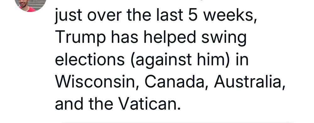 sender unknown "just over the last 5 weeks, Trump has helped swing elections (against him) in Wisconsin, Canada, Australia, and the Vatican.