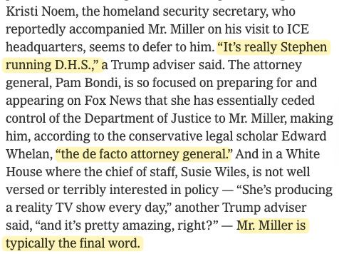 Kristi Noem, the homeland security secretary, who reportedly accompanied Mr. Miller on his visit to ICE headquarters, seems to defer to him. “It’s really Stephen running D.H.S.,” a Trump adviser said. The attorney general, Pam Bondi, is so focused on preparing for and appearing on Fox News that she has essentially ceded control of the Department of Justice to Mr. Miller, making him, according to the conservative legal scholar Edward Whelan, “the de facto attorney general.” And in a White House where the chief of staff, Susie Wiles, is not well versed or terribly interested in policy — “She’s producing a reality TV show every day,” another Trump adviser said, “and it’s pretty amazing, right?” — Mr. Miller is typically the final word.
