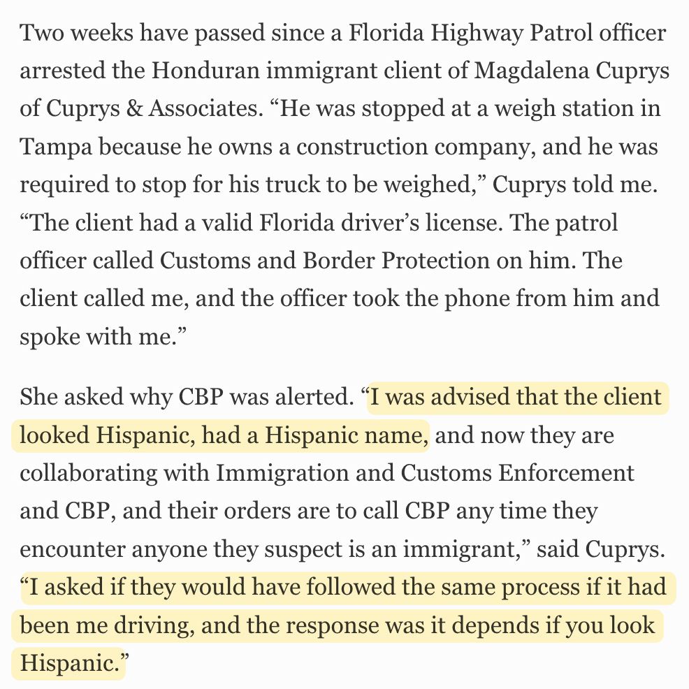 Two weeks have passed since a Florida Highway Patrol officer arrested the Honduran immigrant client of Magdalena Cuprys of Cuprys & Associates. “He was stopped at a weigh station in Tampa because he owns a construction company, and he was required to stop for his truck to be weighed,” Cuprys told me. “The client had a valid Florida driver’s license. The patrol officer called Customs and Border Protection on him. The client called me, and the officer took the phone from him and spoke with me.”

She asked why CBP was alerted. “I was advised that the client looked Hispanic, had a Hispanic name, and now they are collaborating with Immigration and Customs Enforcement and CBP, and their orders are to call CBP any time they encounter anyone they suspect is an immigrant,” said Cuprys. “I asked if they would have followed the same process if it had been me driving, and the response was it depends if you look Hispanic.”