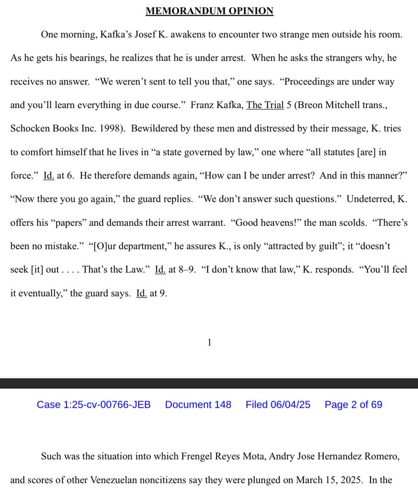 MEMORANDUM OPINION
One morning, Kafka's Josef K. awakens to encounter two strange men outside his room.
As he gets his bearings, he realizes that he is under arrest. When he asks the strangers why, he
receives no answer. "We weren't sent to tell you that," one says. "Proceedings are under way
and you'll learn everything in due course." Franz Kafka, The Trial 5 (Breon Mitchell trans.,
Schocken Books Inc. 1998). Bewildered by these men and distressed by their message, K. tries
to comfort himself that he lives in "a state governed by law," one where "all statutes [are] in
force." Id. at 6. He therefore demands again, "How can I be under arrest? And in this manner?"
"Now there you go again," the guard replies. "We don't answer such questions." Undeterred, K.
offers his "papers" and demands their arrest warrant. "Good heavens!" the man scolds. "There's
been no mistake." "[O]ur department," he assures K., is only "attracted by guilt"; it "doesn't
seek [it] out…. That's the Law." Id. at 8-9. "I don't know that law," K. responds. "You'll feel
it eventually," the guard says. Id. at 9.

Such was the situation into which Frengel Reyes Mota, Andry Jose Hernandez Romero,
and scores of other Venezuelan noncitizens say they were plunged on March 15, 2025. In the