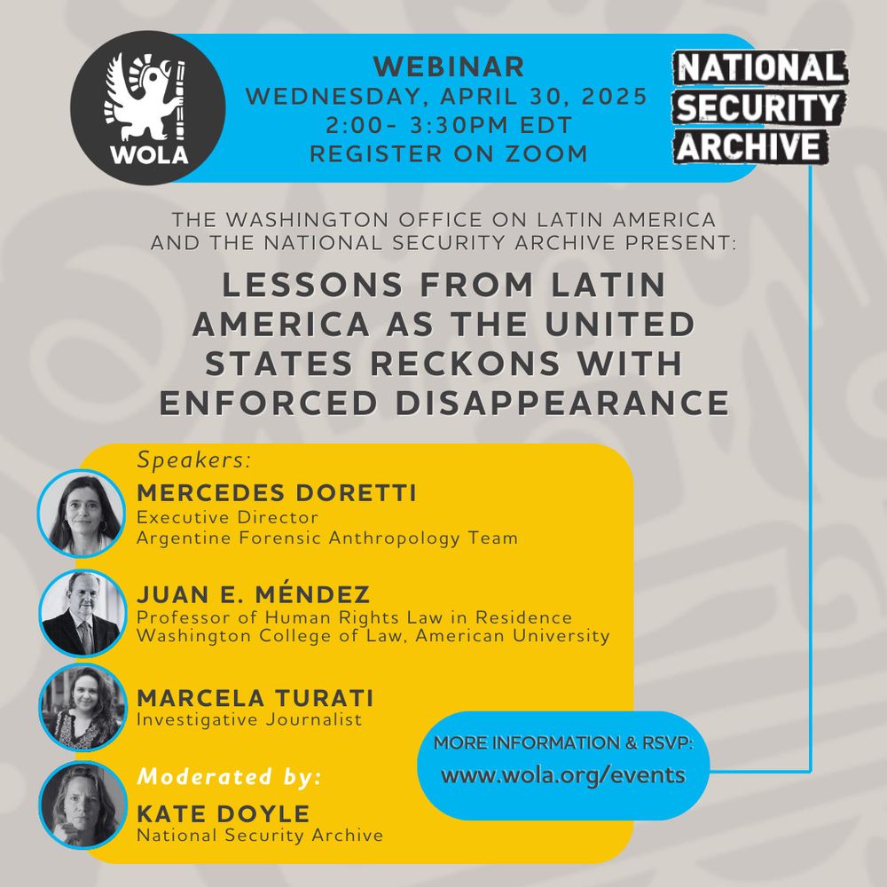 WOLA
WEBINAR
WEDNESDAY, APRIL 30, 2025 2:00 - 3:30PM EDT
REGISTER ON ZOOM
NATIONAL SECURITY
ARCHIVE
THE WASHINGTON OFFICE ON LATIN AMERICA AND THE NATIONAL SECURITY ARCHIVE PRESENT:
LESSONS FROM LATIN
AMERICA AS THE UNITED STATES RECKONS WITH ENFORCED DISAPPEARANCE
Speakers:
MERCEDES DORETTI
Executive Director
Argentine Forensic Anthropology Team
JUAN E. MÉNDEZ
Professor of Human Rights Law in Residence Washington College of Law, American University
MARCELA TURATI
Investigative Journalist
MORE INFORMATION & RSVP:
www.wola.org/events
Moderated by:
KATE DOYLE
National Security Archive