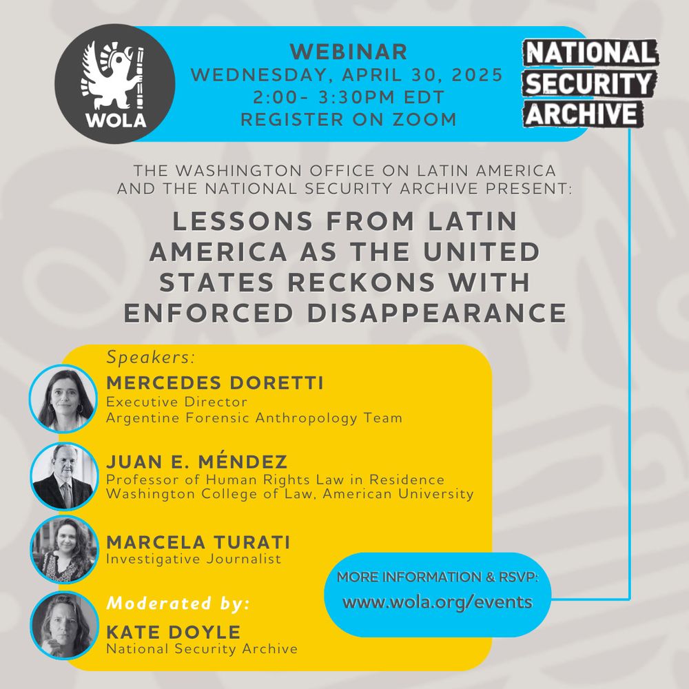 EVENT FLYER

WOLA / NATIONAL SECURITY ARCHIVE

WEBINAR
WEDNESDAY, APRIL 30, 2025 2:00 - 3:30PM EDT

REGISTER ON ZOOM

THE WASHINGTON OFFICE ON LATIN AMERICA AND THE NATIONAL SECURITY ARCHIVE PRESENT:
LESSONS FROM LATIN AMERICA AS THE UNITED STATES RECKONS WITH ENFORCED DISAPPEARANCE

Speakers:

MERCEDES DORETTI
Executive Director
Argentine Forensic Anthropology Team

JUAN E. MÉNDEZ
Professor of Human Rights Law in Residence Washington College of Law, American University

MARCELA TURATI
Investigative Journalist

MORE INFORMATION & RSVP: www.wola.org/events

Moderated by:
KATE DOYLE
National Security Archive