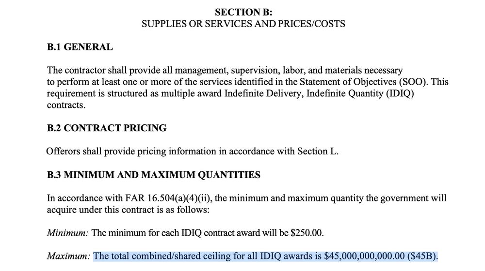 3
SECTION B:
SUPPLIES OR SERVICES AND PRICES/COSTS
B.1 GENERAL
The contractor shall provide all management, supervision, labor, and materials necessary
to perform at least one or more of the services identified in the Statement of Objectives (SOO). This
requirement is structured as multiple award Indefinite Delivery, Indefinite Quantity (IDIQ)
contracts.
B.2 CONTRACT PRICING
Offerors shall provide pricing information in accordance with Section L.
B.3 MINIMUM AND MAXIMUM QUANTITIES
In accordance with FAR 16.504(a)(4)(ii), the minimum and maximum quantity the government will
acquire under this contract is as follows:
Minimum: The minimum for each IDIQ contract award will be $250.00.
Maximum: The total combined/shared ceiling for all IDIQ awards is $45,000,000,000.00 ($45B).