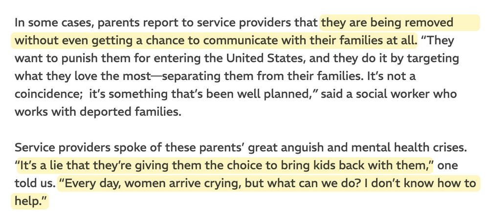 In some cases, parents report to service providers that they are being removed without even getting a chance to communicate with their families at all. “They want to punish them for entering the United States, and they do it by targeting what they love the most—separating them from their families. It’s not a coincidence;  it’s something that’s been well planned,” said a social worker who works with deported families.

Service providers spoke of these parents’ great anguish and mental health crises. “It’s a lie that they’re giving them the choice to bring kids back with them,” one told us. “Every day, women arrive crying, but what can we do? I don’t know how to help.”