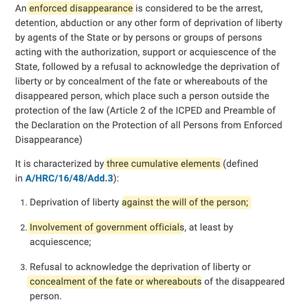 An enforced disappearance is considered to be the arrest, detention, abduction or any other form of deprivation of liberty by agents of the State or by persons or groups of persons acting with the authorization, support or acquiescence of the State, followed by a refusal to acknowledge the deprivation of liberty or by concealment of the fate or whereabouts of the disappeared person, which place such a person outside the protection of the law (Article 2 of the ICPED and Preamble of the Declaration on the Protection of all Persons from Enforced Disappearance)
It is characterized by three cumulative elements (defined in A/HRC/16/48/Add.3):
1. Deprivation of liberty against the will of the person;
2. Involvement of government officials, at least by acquiescence;
3. Refusal to acknowledge the deprivation of liberty or concealment of the fate or whereabouts of the disappeared
person.