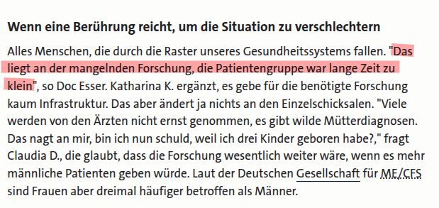 Alles Menschen, die durch die Raster unseres Gesundheitssystems fallen. "Das liegt an der mangelnden Forschung, die Patientengruppe war lange Zeit zu klein", so Doc Esser. Katharina K. ergänzt, es gebe für die benötigte Forschung kaum Infrastruktur. Das aber ändert ja nichts an den Einzelschicksalen. "Viele werden von den Ärzten nicht ernst genommen, es gibt wilde Mütterdiagnosen. Das nagt an mir, bin ich nun schuld, weil ich drei Kinder geboren habe?," fragt Claudia D., die glaubt, dass die Forschung wesentlich weiter wäre, wenn es mehr männliche Patienten geben würde. Laut der Deutschen Gesellschaft für ME/CFS sind Frauen aber dreimal häufiger betroffen als Männer.